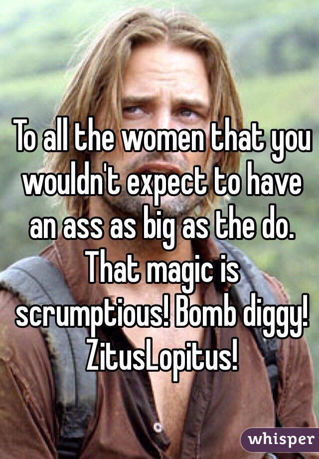 To all the women that you wouldn't expect to have an ass as big as the do. That magic is scrumptious! Bomb diggy! ZitusLopitus! 