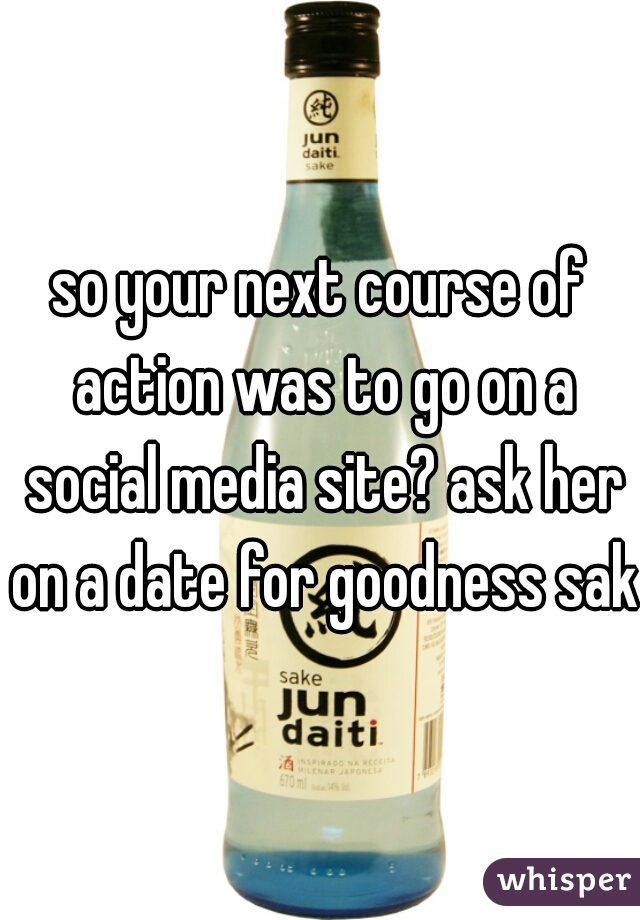 so your next course of action was to go on a social media site? ask her on a date for goodness sake