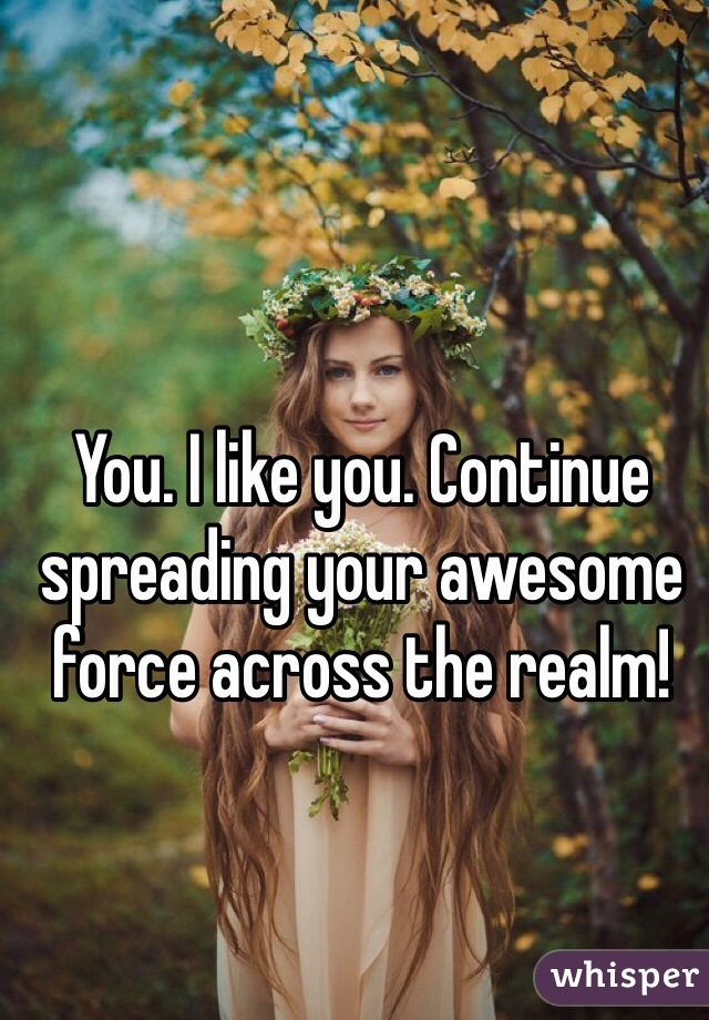 You. I like you. Continue spreading your awesome force across the realm! 