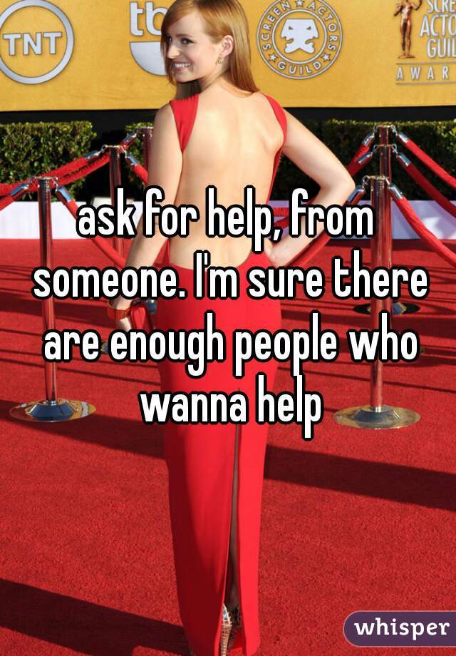 ask for help, from someone. I'm sure there are enough people who wanna help