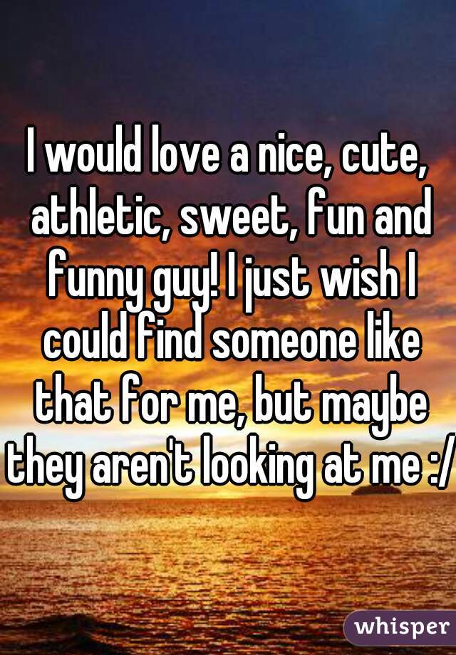 I would love a nice, cute, athletic, sweet, fun and funny guy! I just wish I could find someone like that for me, but maybe they aren't looking at me :/