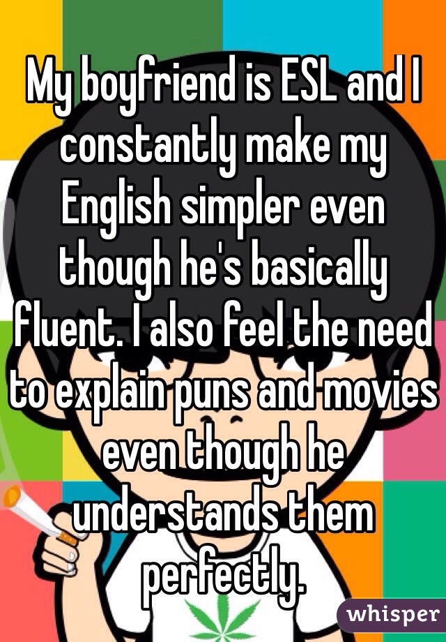 My boyfriend is ESL and I constantly make my English simpler even though he's basically fluent. I also feel the need to explain puns and movies even though he understands them perfectly.
