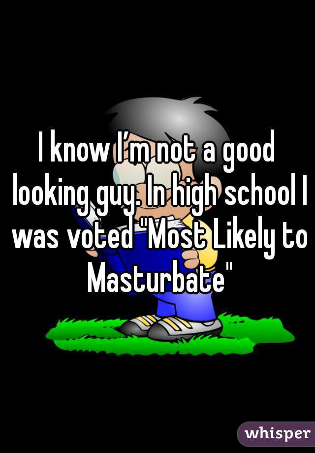 I know I’m not a good looking guy. In high school I was voted "Most Likely to Masturbate"