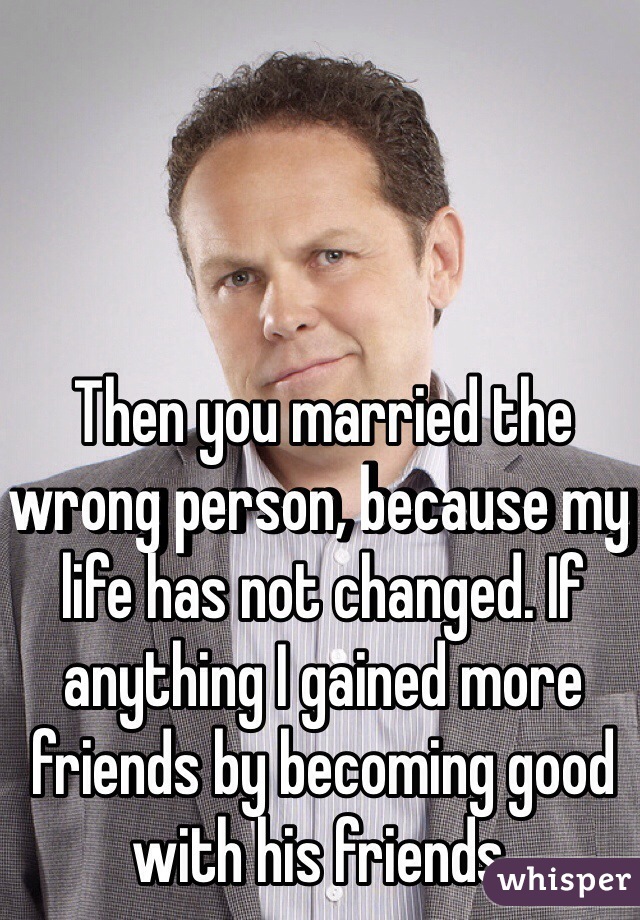 Then you married the wrong person, because my life has not changed. If anything I gained more friends by becoming good with his friends.