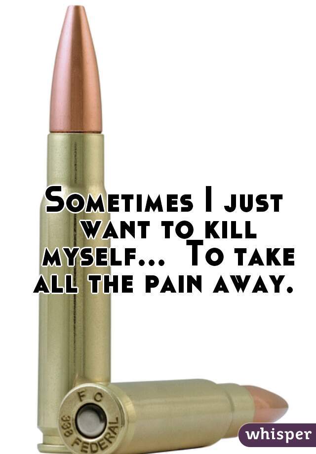 Sometimes I just want to kill myself...  To take all the pain away. 