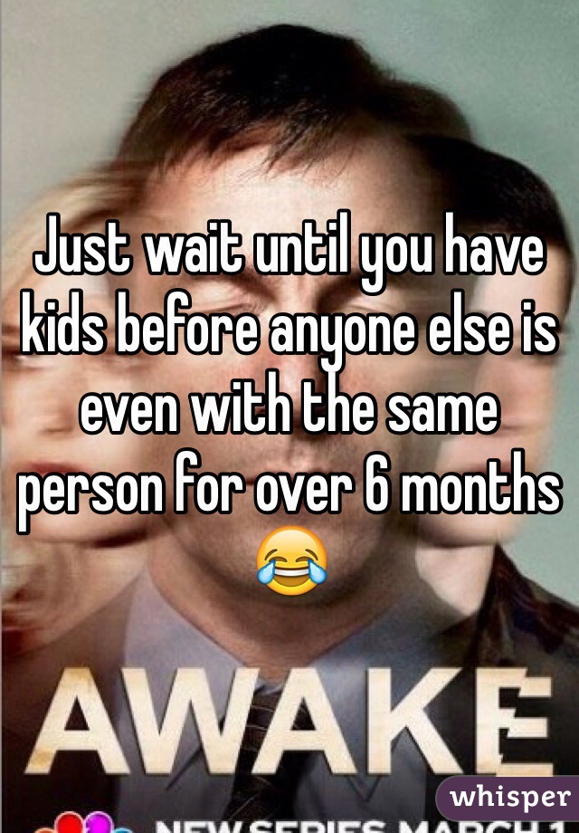 Just wait until you have kids before anyone else is even with the same person for over 6 months 😂