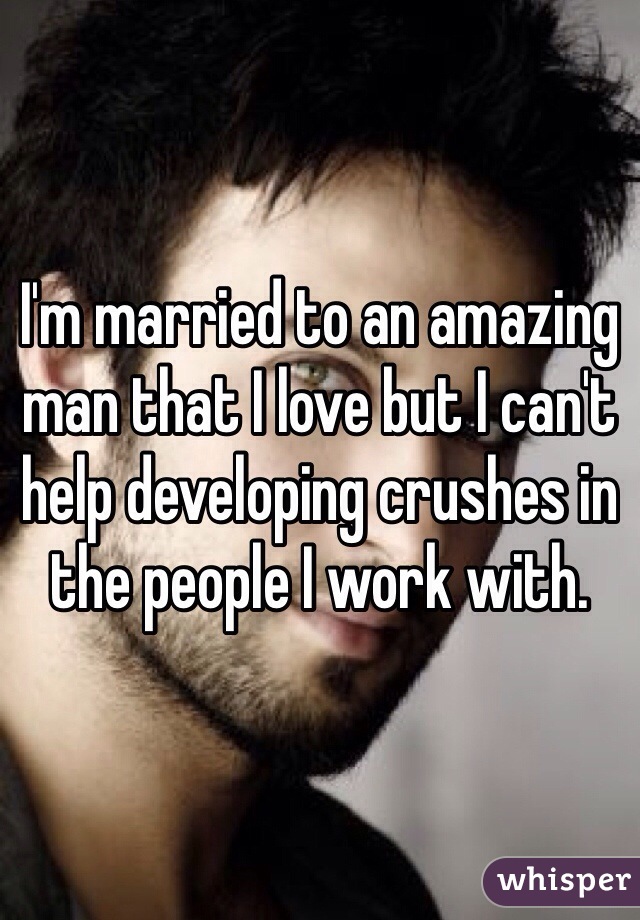 I'm married to an amazing man that I love but I can't help developing crushes in the people I work with. 
