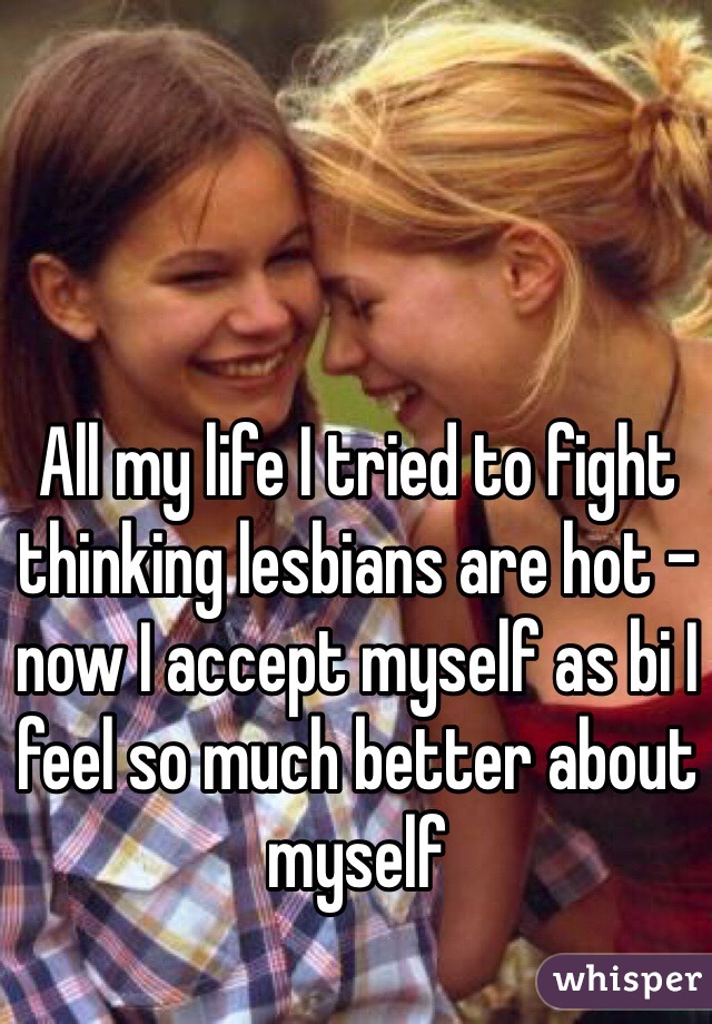 All my life I tried to fight thinking lesbians are hot - now I accept myself as bi I feel so much better about myself 
