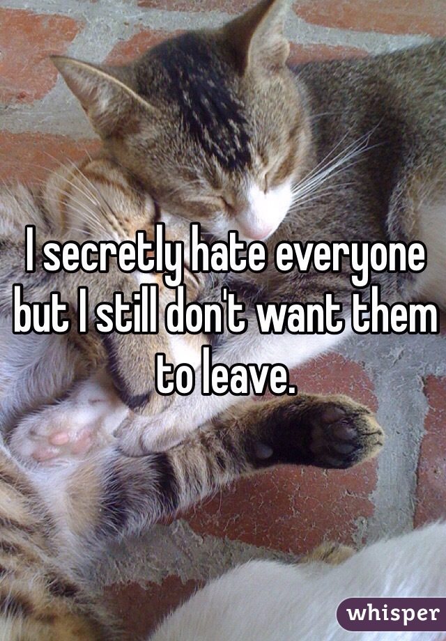 I secretly hate everyone but I still don't want them to leave. 