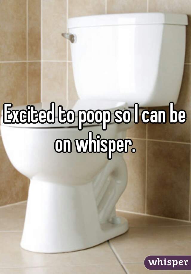 Excited to poop so I can be on whisper. 
