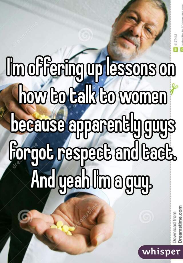 I'm offering up lessons on how to talk to women because apparently guys forgot respect and tact. And yeah I'm a guy. 