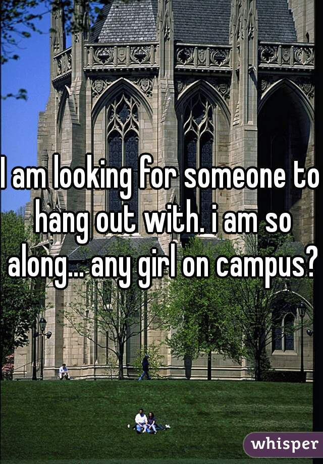 I am looking for someone to hang out with. i am so along... any girl on campus? 