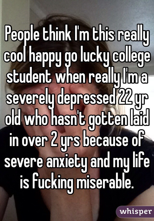 People think I'm this really cool happy go lucky college student when really I'm a severely depressed 22 yr old who hasn't gotten laid in over 2 yrs because of severe anxiety and my life is fucking miserable.  