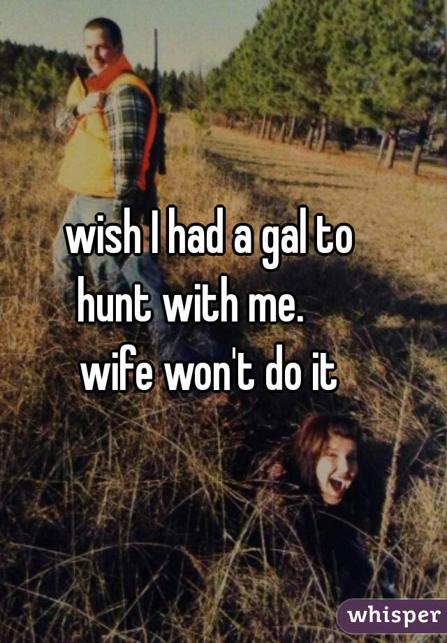 wish I had a gal to   
 hunt with me.        
 wife won't do it    