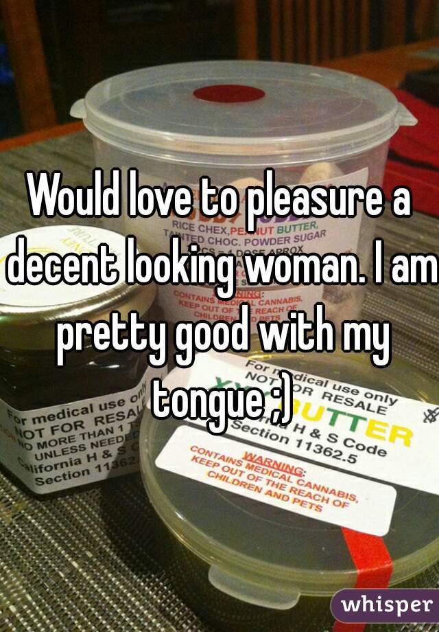 Would love to pleasure a decent looking woman. I am pretty good with my tongue ;)