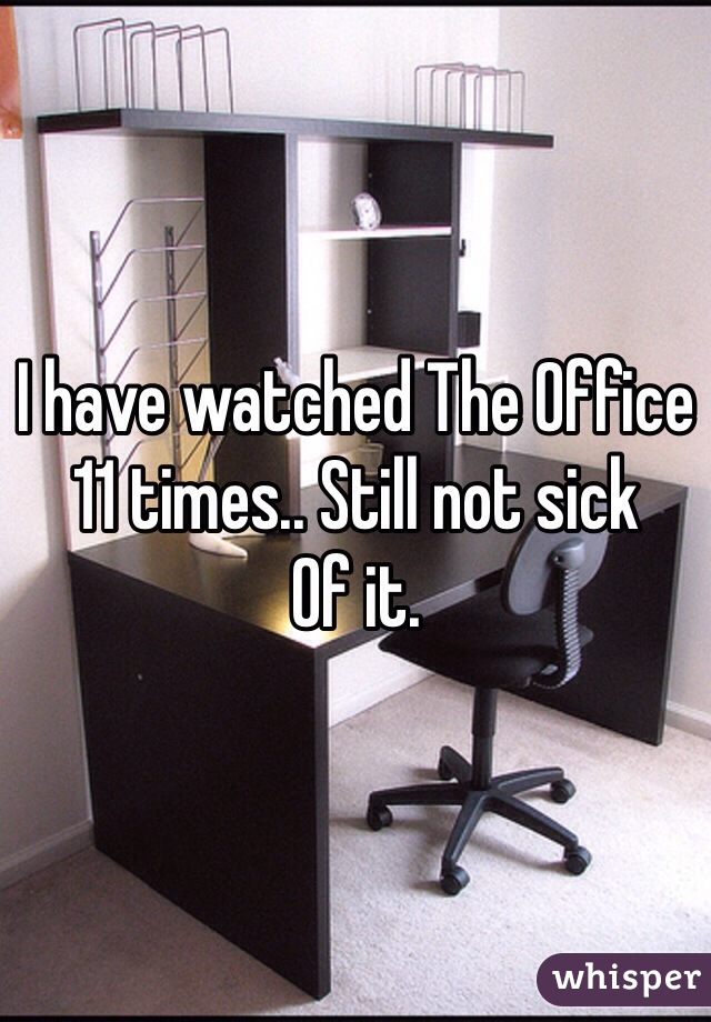 I have watched The Office 11 times.. Still not sick
Of it.