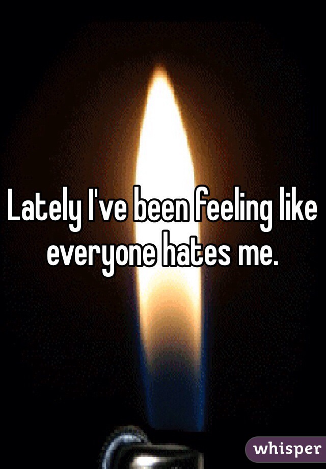 Lately I've been feeling like everyone hates me. 
