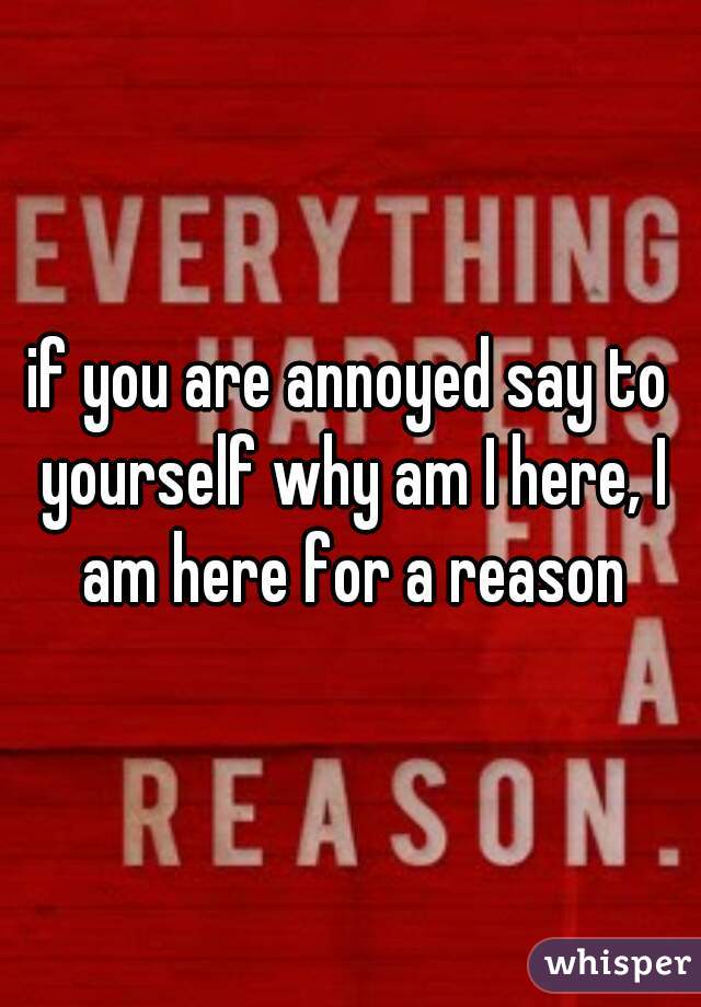 if you are annoyed say to yourself why am I here, I am here for a reason
