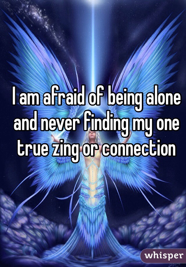 I am afraid of being alone and never finding my one true zing or connection