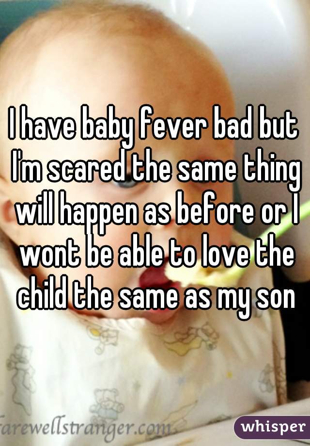 I have baby fever bad but I'm scared the same thing will happen as before or I wont be able to love the child the same as my son