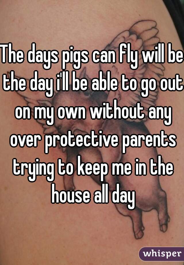 The days pigs can fly will be the day i'll be able to go out on my own without any over protective parents trying to keep me in the house all day