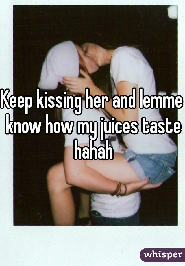 Keep kissing her and lemme know how my juices taste hahah