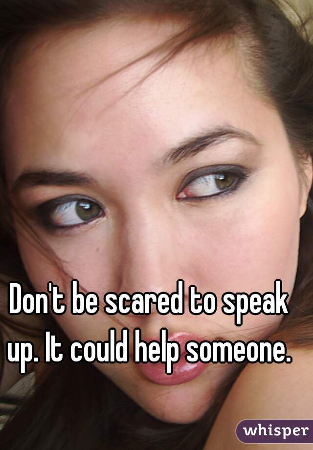 Don't be scared to speak up. It could help someone. 