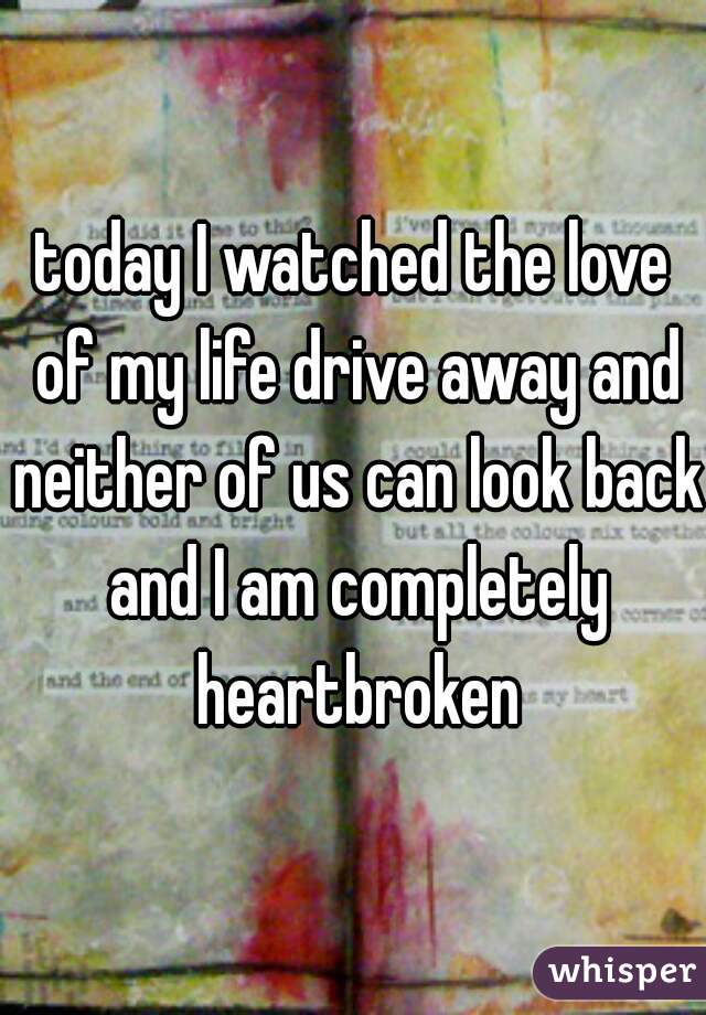 today I watched the love of my life drive away and neither of us can look back and I am completely heartbroken