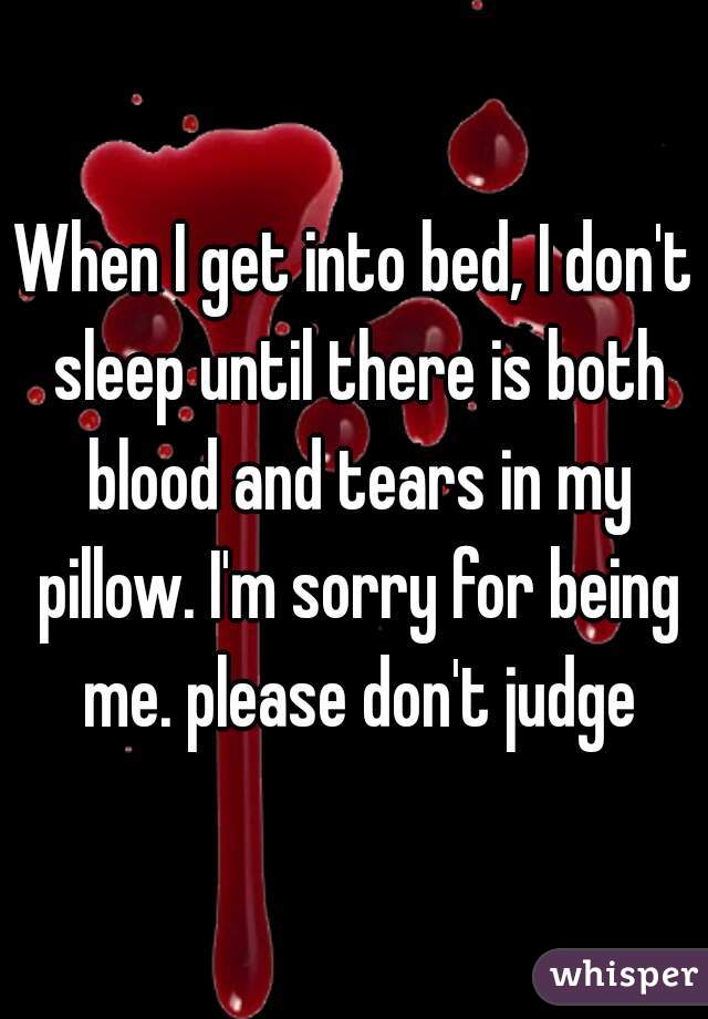 When I get into bed, I don't sleep until there is both blood and tears in my pillow. I'm sorry for being me. please don't judge