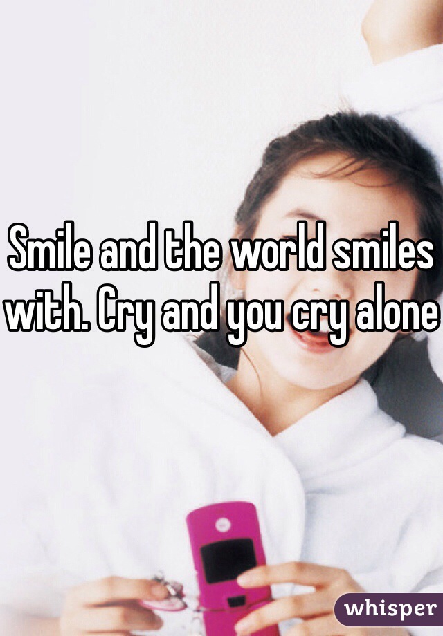 Smile and the world smiles with. Cry and you cry alone