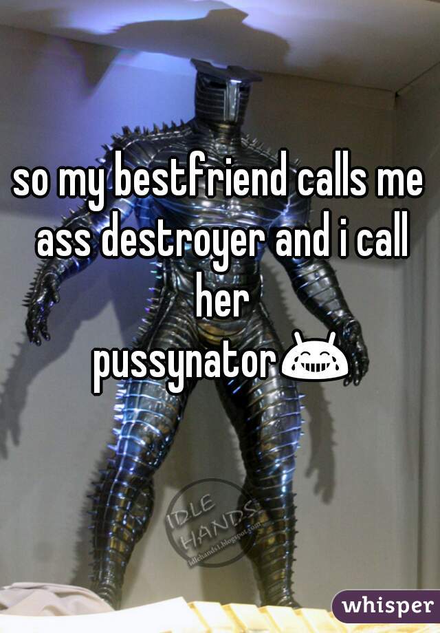 so my bestfriend calls me ass destroyer and i call her pussynator😂😂