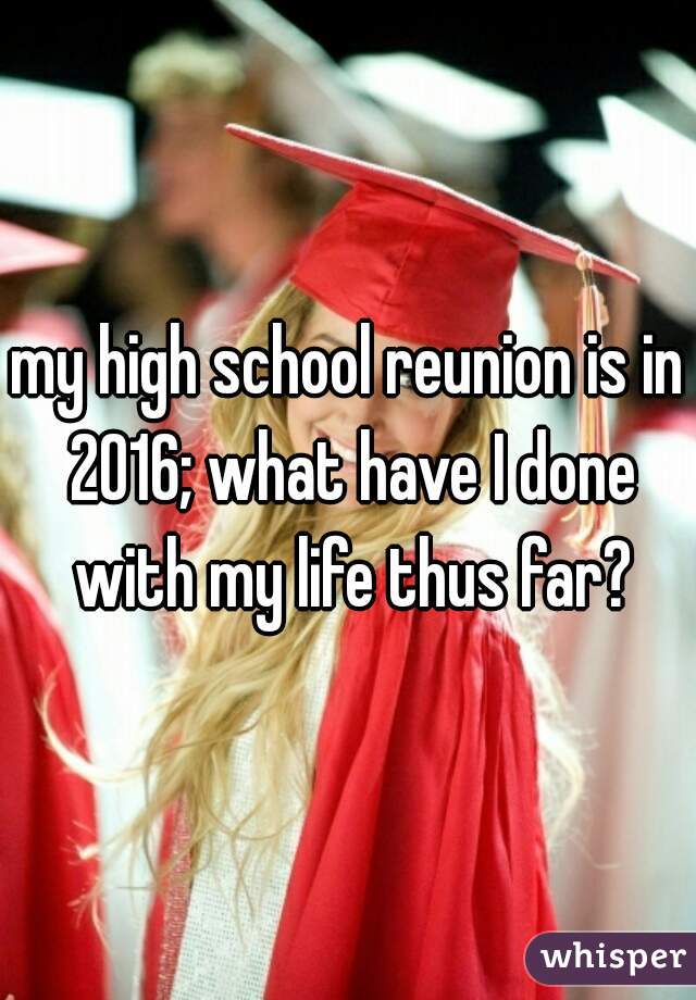 my high school reunion is in 2016; what have I done with my life thus far?
