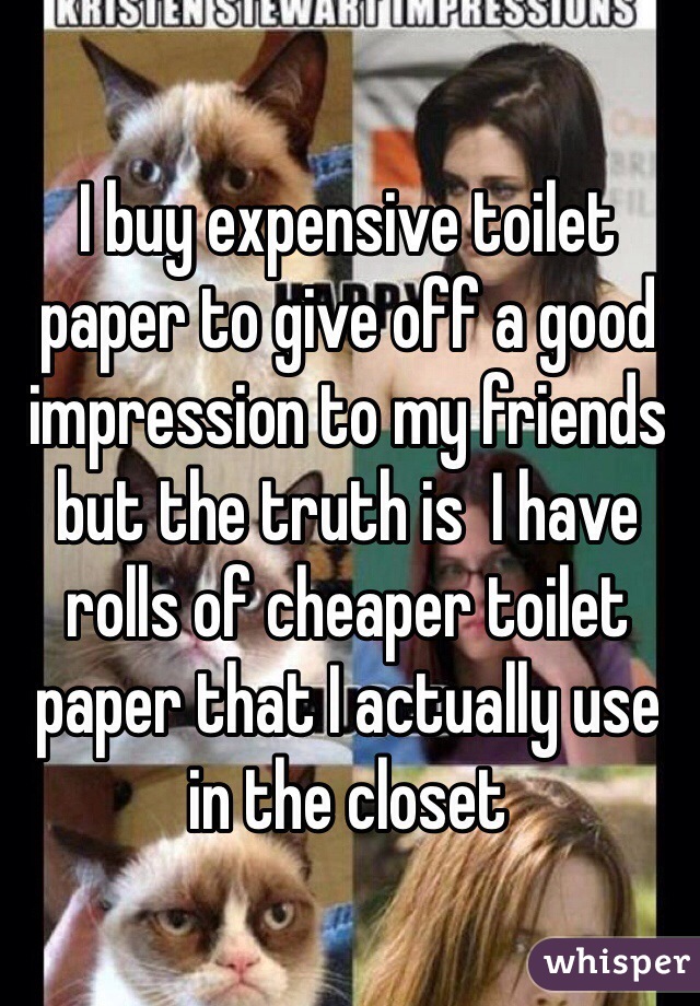 I buy expensive toilet paper to give off a good impression to my friends but the truth is  I have rolls of cheaper toilet paper that I actually use in the closet 