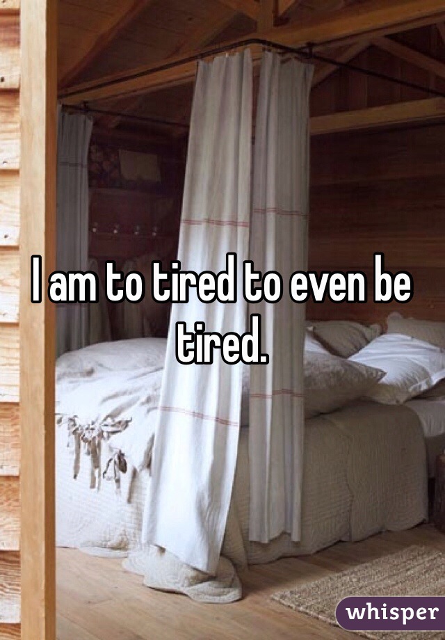 I am to tired to even be tired.