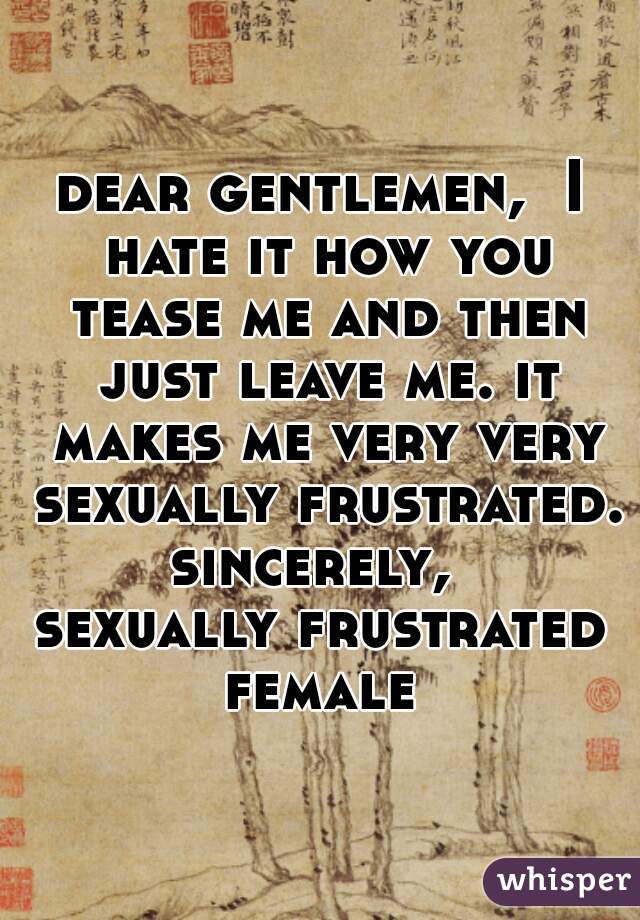 dear gentlemen,  I hate it how you tease me and then just leave me. it makes me very very sexually frustrated. 
sincerely, 
sexually frustrated female 