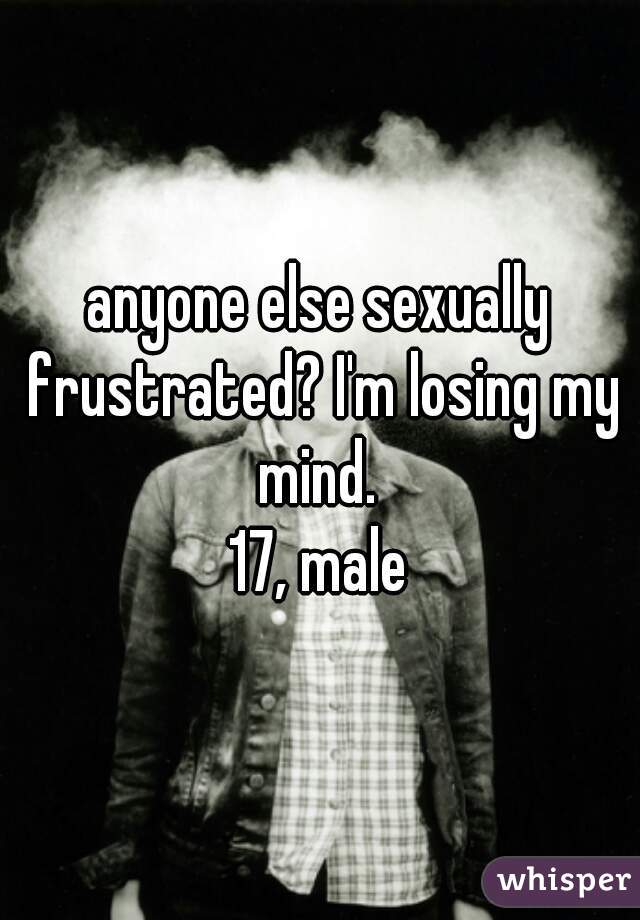 anyone else sexually frustrated? I'm losing my mind. 
17, male