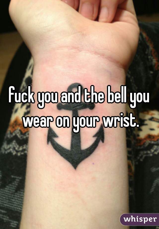 fuck you and the bell you wear on your wrist.