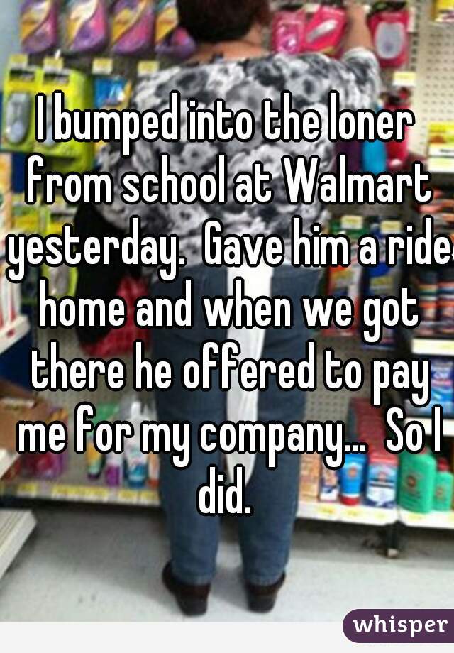 I bumped into the loner from school at Walmart yesterday.  Gave him a ride home and when we got there he offered to pay me for my company...  So I did. 