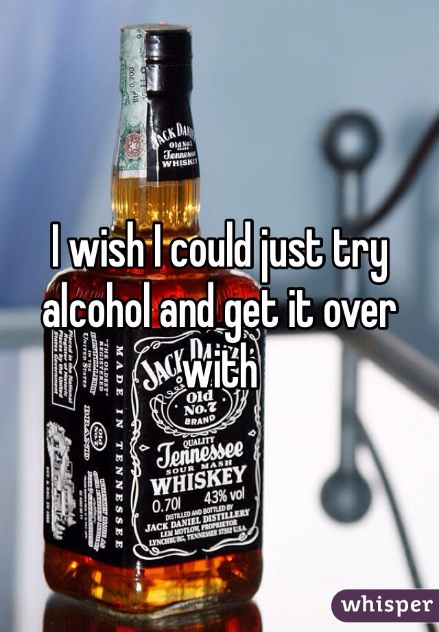 I wish I could just try alcohol and get it over with 