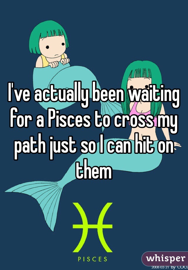 I've actually been waiting for a Pisces to cross my path just so I can hit on them