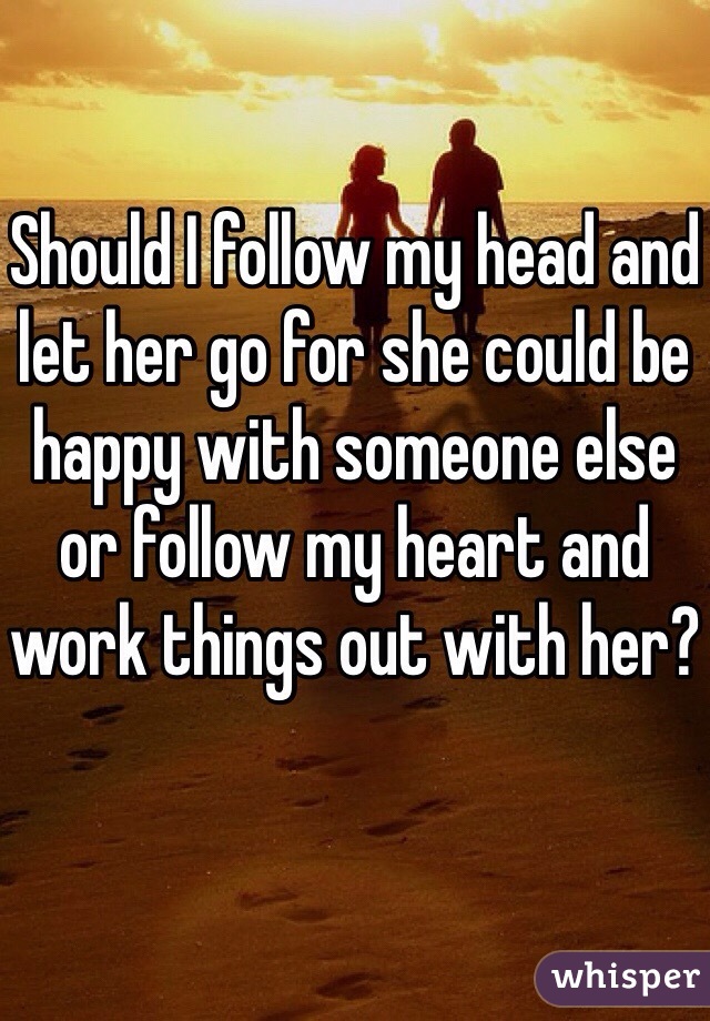 Should I follow my head and let her go for she could be happy with someone else or follow my heart and work things out with her?