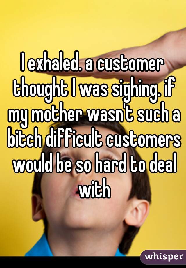 I exhaled. a customer thought I was sighing. if my mother wasn't such a bitch difficult customers would be so hard to deal with