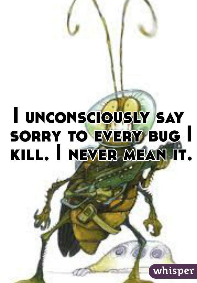 I unconsciously say sorry to every bug I kill. I never mean it.