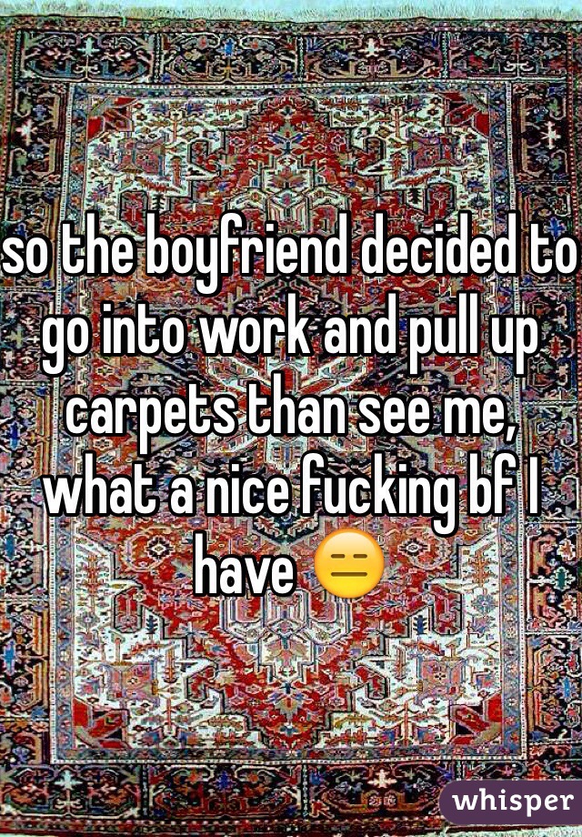 so the boyfriend decided to go into work and pull up carpets than see me, what a nice fucking bf I have 😑