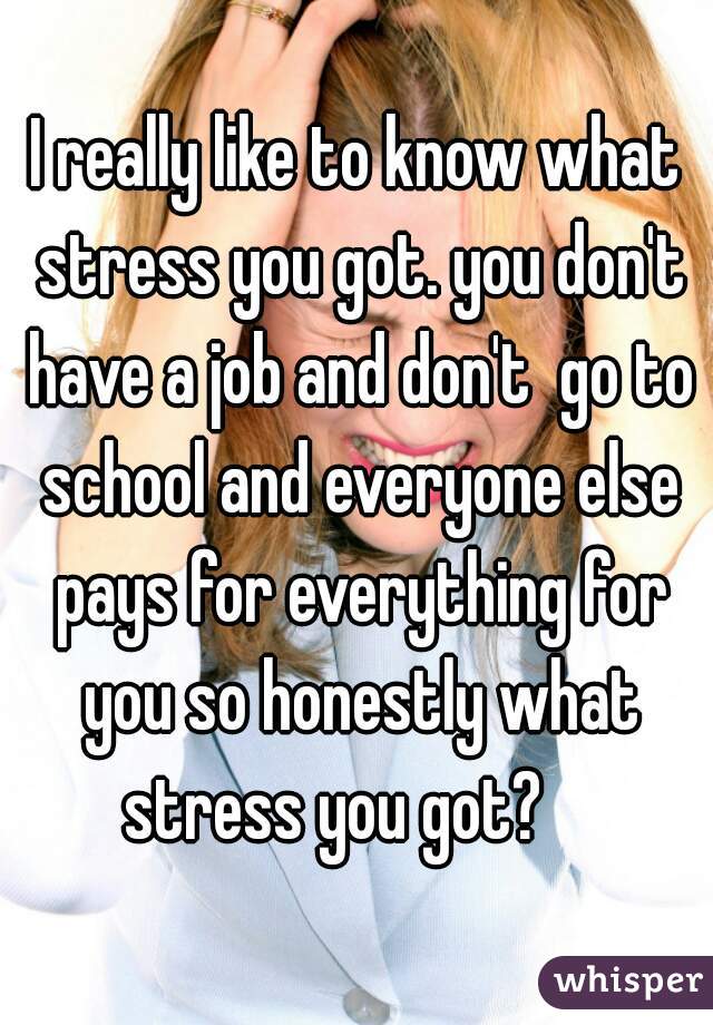 I really like to know what stress you got. you don't have a job and don't  go to school and everyone else pays for everything for you so honestly what stress you got?    