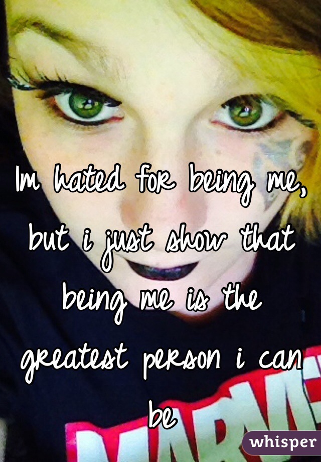 Im hated for being me, but i just show that being me is the greatest person i can be