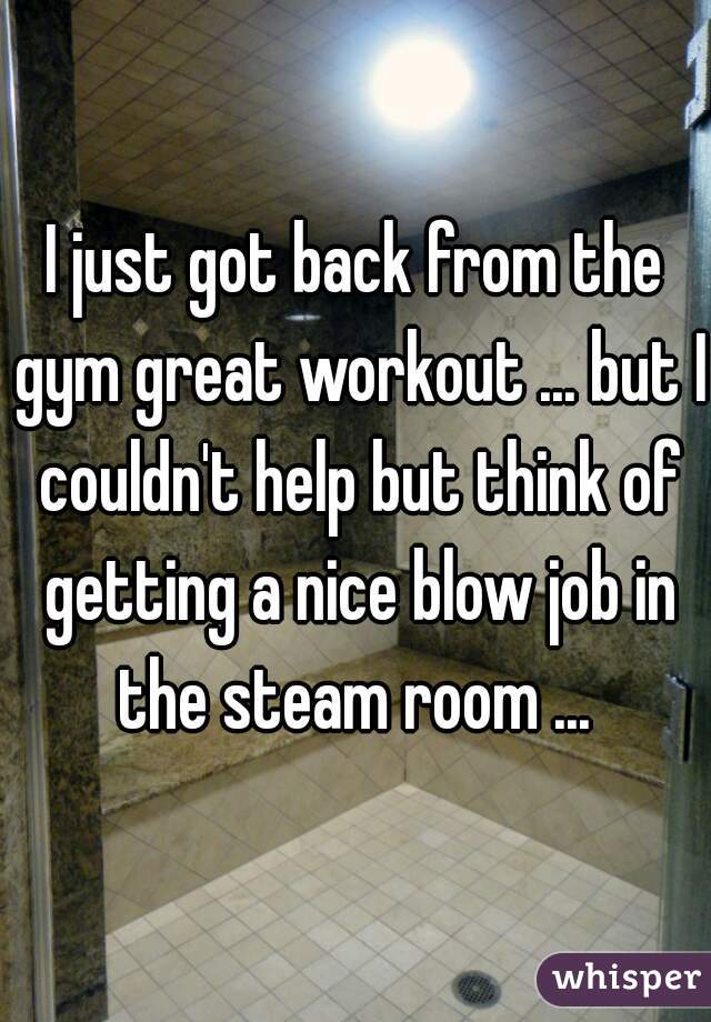 I just got back from the gym great workout ... but I couldn't help but think of getting a nice blow job in the steam room ... 