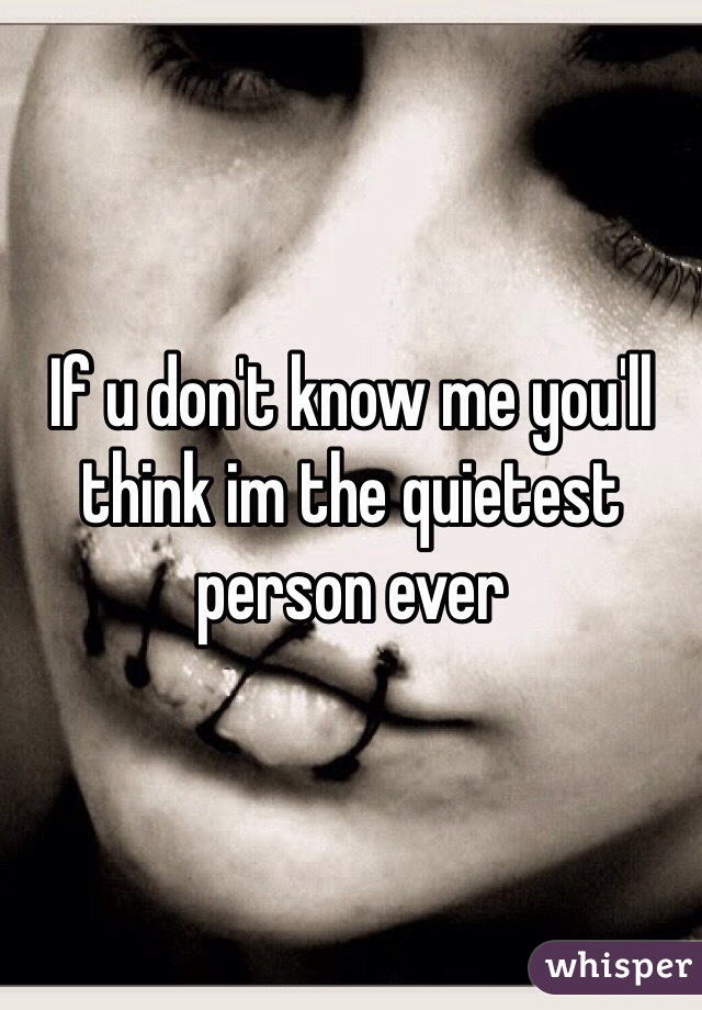 If u don't know me you'll think im the quietest person ever 