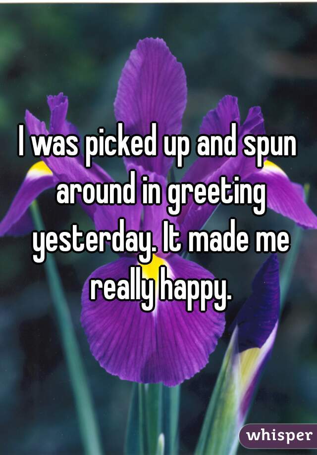 I was picked up and spun around in greeting yesterday. It made me really happy.