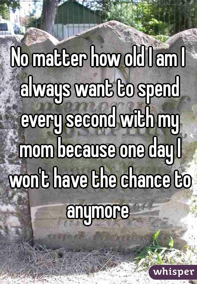 No matter how old I am I always want to spend every second with my mom because one day I won't have the chance to anymore 